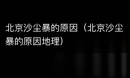 北京沙尘暴的原因（北京沙尘暴的原因地理）