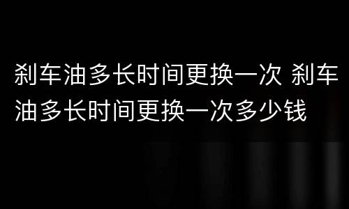 刹车油多长时间更换一次 刹车油多长时间更换一次多少钱