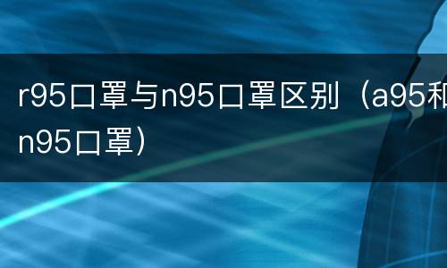 r95口罩与n95口罩区别（a95和n95口罩）