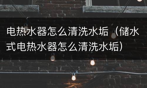 电热水器怎么清洗水垢（储水式电热水器怎么清洗水垢）