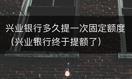 兴业银行多久提一次固定额度（兴业银行终于提额了）