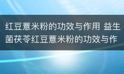 红豆薏米粉的功效与作用 益生菌茯苓红豆薏米粉的功效与作用