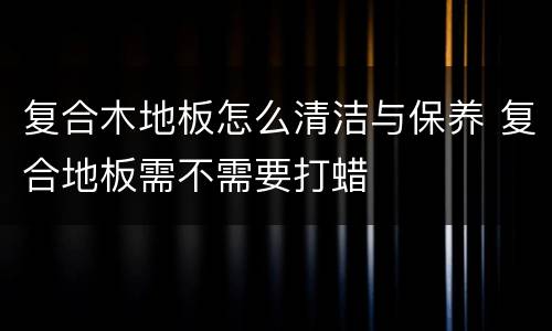 复合木地板怎么清洁与保养 复合地板需不需要打蜡