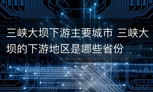三峡大坝下游主要城市 三峡大坝的下游地区是哪些省份