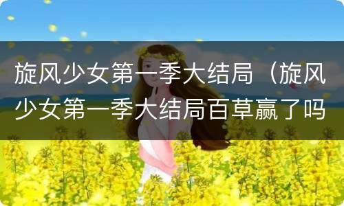 旋风少女第一季大结局（旋风少女第一季大结局百草赢了吗）