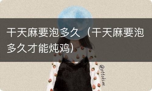 干天麻要泡多久（干天麻要泡多久才能炖鸡）