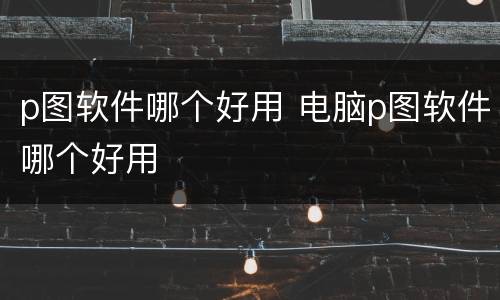 p图软件哪个好用 电脑p图软件哪个好用