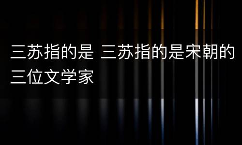 三苏指的是 三苏指的是宋朝的三位文学家