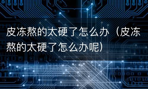 皮冻熬的太硬了怎么办（皮冻熬的太硬了怎么办呢）