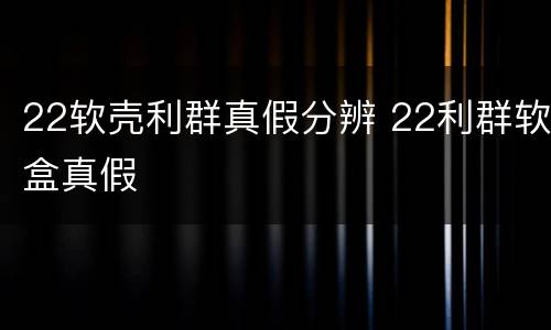 22软壳利群真假分辨 22利群软盒真假