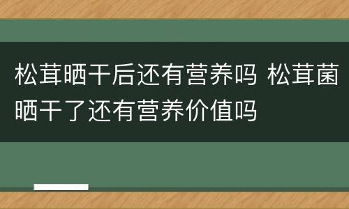 松茸晒干后还有营养吗 松茸菌晒干了还有营养价值吗