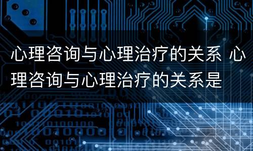 心理咨询与心理治疗的关系 心理咨询与心理治疗的关系是