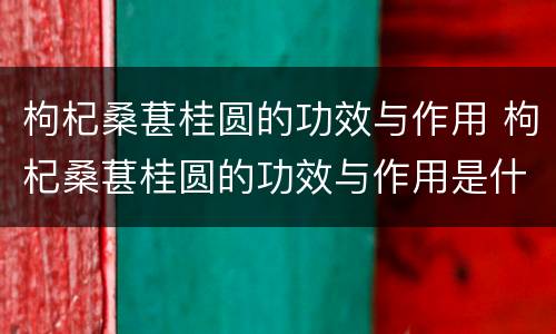 枸杞桑葚桂圆的功效与作用 枸杞桑葚桂圆的功效与作用是什么