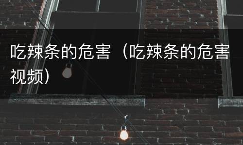吃辣条的危害（吃辣条的危害视频）