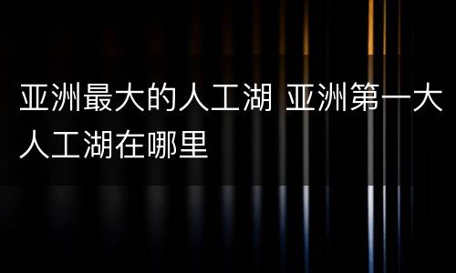 亚洲最大的人工湖 亚洲第一大人工湖在哪里