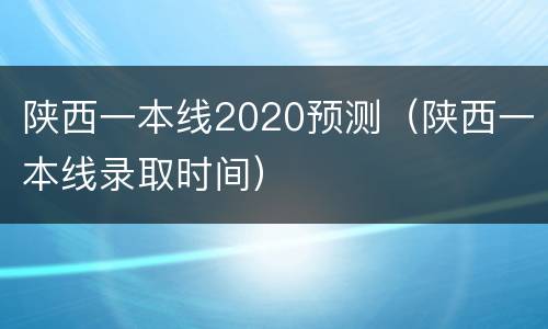 陕西一本线2020预测（陕西一本线录取时间）