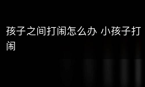 孩子之间打闹怎么办 小孩子打闹
