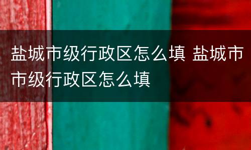 盐城市级行政区怎么填 盐城市市级行政区怎么填