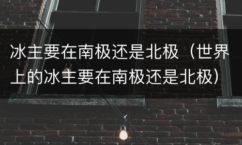 冰主要在南极还是北极（世界上的冰主要在南极还是北极）