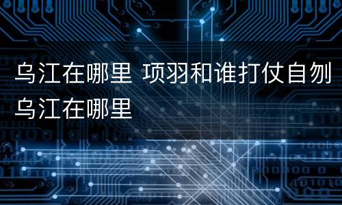 乌江在哪里 项羽和谁打仗自刎乌江在哪里