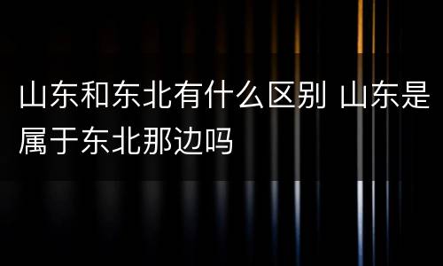 山东和东北有什么区别 山东是属于东北那边吗