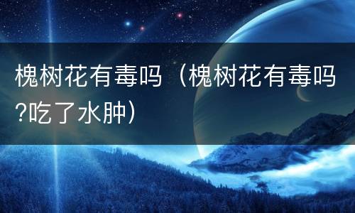 槐树花有毒吗（槐树花有毒吗?吃了水肿）