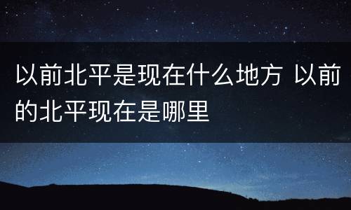 以前北平是现在什么地方 以前的北平现在是哪里