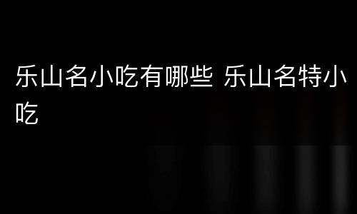 乐山名小吃有哪些 乐山名特小吃