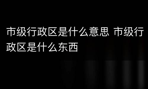 市级行政区是什么意思 市级行政区是什么东西
