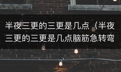 半夜三更的三更是几点（半夜三更的三更是几点脑筋急转弯）