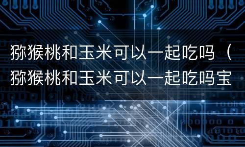 猕猴桃和玉米可以一起吃吗（猕猴桃和玉米可以一起吃吗宝宝）