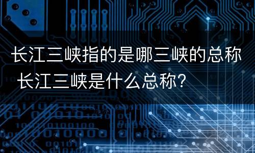 长江三峡指的是哪三峡的总称 长江三峡是什么总称?