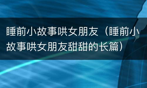 睡前小故事哄女朋友（睡前小故事哄女朋友甜甜的长篇）