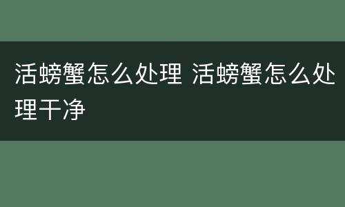活螃蟹怎么处理 活螃蟹怎么处理干净