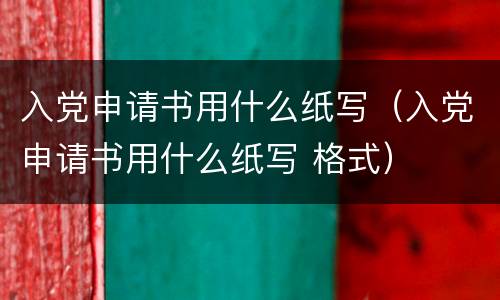 入党申请书用什么纸写（入党申请书用什么纸写 格式）