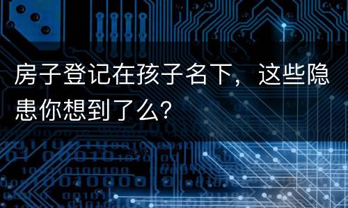 房子登记在孩子名下，这些隐患你想到了么？
