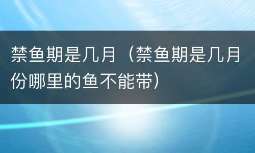 禁鱼期是几月（禁鱼期是几月份哪里的鱼不能带）