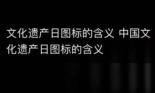 文化遗产日图标的含义 中国文化遗产日图标的含义