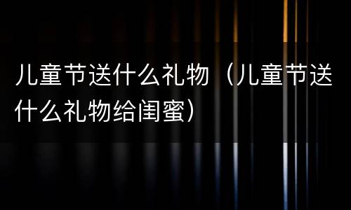 儿童节送什么礼物（儿童节送什么礼物给闺蜜）