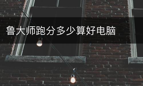 鲁大师跑分多少算好电脑