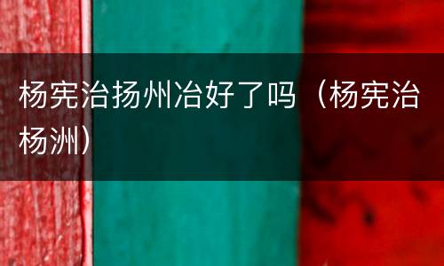 杨宪治扬州冶好了吗（杨宪治杨洲）
