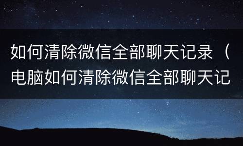 如何清除微信全部聊天记录（电脑如何清除微信全部聊天记录）