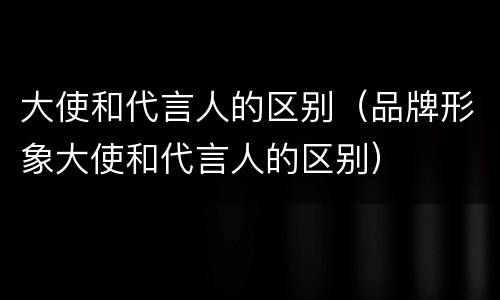 大使和代言人的区别（品牌形象大使和代言人的区别）