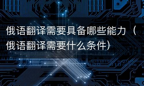俄语翻译需要具备哪些能力（俄语翻译需要什么条件）