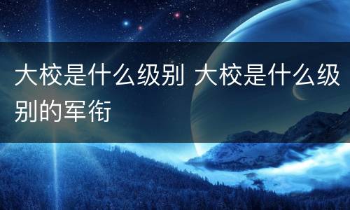 大校是什么级别 大校是什么级别的军衔