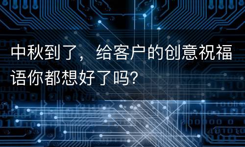 中秋到了，给客户的创意祝福语你都想好了吗？