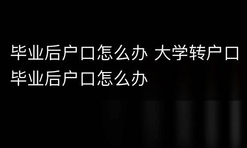 毕业后户口怎么办 大学转户口毕业后户口怎么办