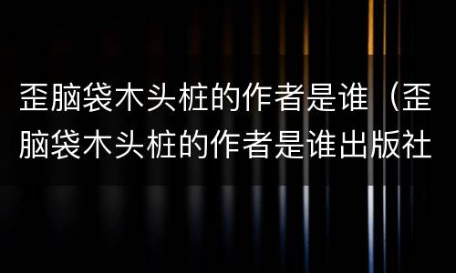 歪脑袋木头桩的作者是谁（歪脑袋木头桩的作者是谁出版社是哪里）