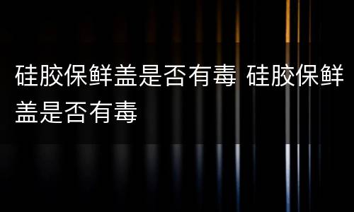 硅胶保鲜盖是否有毒 硅胶保鲜盖是否有毒