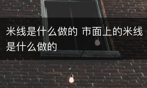 米线是什么做的 市面上的米线是什么做的